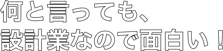 何と言っても設計業なので面白い！