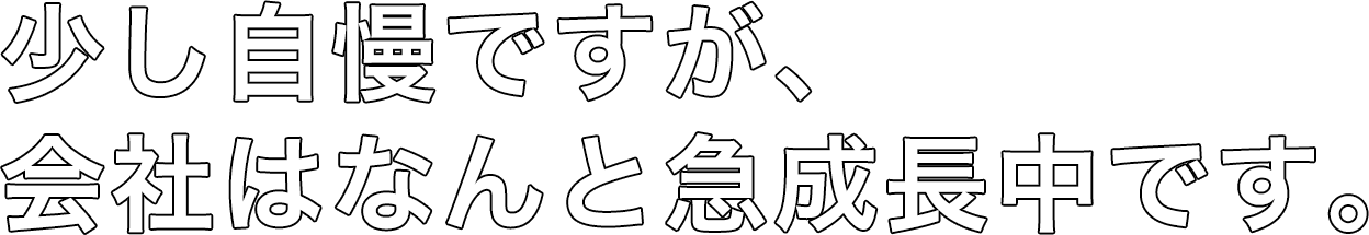 少し自慢ですが会社はなんと急成長中です。